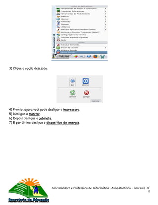 Coordenadora e Professora de Informática : Aline Monteiro – Barreira CE
15
3) Clique a opção desejada.
4) Pronto, agora você pode desligar a impressora.
5) Desligue o monitor.
6) Depois desligue o gabinete.
7) E por último desligue o dispositivo de energia.
 