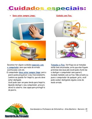 Deve estar sempre Limpo;                            Cuidado com Fios;




Devemos ter alguns cuidados especiais com          Tomadas e Fios: Verifique se as tomadas
o computador para que nada de errado               estão bem encaixadas, evite que elas fiquem
acontecesse com ele.                               próximas dos seus pés (você pode chutá-las
O computador deve estar sempre limpo, pois a       e desligar o computador sem querer).
 poeira pode prejudicar o seu funcionamento.       Cuidado também com os fios. Não arraste ou
 Lembre-se quando for limpá-lo, que ele deve       puxe o computador de qualquer jeito, você
 estar desligado.                                  pode acabar desligando alguma coisa de
 Você pode usar um pano úmido para limpá-lo.       modo errado.
 Quando desligar o seu computador, procure
 deixá-lo coberto. Use capas para protegê-lo
 da poeira.




                          Coordenadora e Professora de Informática : Aline Monteiro – Barreira CE
                                                                                               10
 