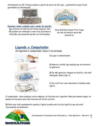 diretamente no CD. Proteja sempre a parte de baixo do CD, pois ‚ justamente aí que ficam
  guardadas as informações.




  Devemos tomar cuidado com o modo de guardá-
    los; procure arrumá-los em locais seguros, eles
                                                        Seus dedinhos devem ficar longe
   não podem ser molhados e nem ficar próximos à
                                                          da tela do monitor para não
    televisão, pois poderão perder as informações.
                                                                   manchá-la.




          Ligando o Computador
          Ao ligarmos o computador lunux é inicializado.

                                                 1) Ligue o estabilizador.



                                                 2) Aperte o botão liga-desliga que se encontra
                                                 no gabinete.

                                                 3) Se não aparecer imagem no monitor, ele está
                                                 desligado. Basta ligá- lo.



                                                 4) Se você tiver uma impressora também pode
                                                 ligá-la.




O computador, como qualquer outra máquina, só funciona se o ligarmos. Mas precisamos seguir os
passos certos para que tudo funcione de forma correta:

5) Note que todo equipamento quando é ligado acende uma luz,isto significa que ele está
funcionando normalmente.



                             Coordenadora e Professora de Informática : Aline Monteiro – Barreira CE
                                                                                                  12
 