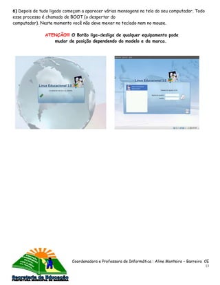 6) Depois de tudo ligado começam a aparecer várias mensagens na tela do seu computador. Todo
esse processo é chamado de BOOT (o despertar do
computador). Neste momento você não deve mexer no teclado nem no mouse.

               ATENÇÃO!!! O Botão liga-desliga de qualquer equipamento pode
                  mudar de posição dependendo do modelo e da marca.




                            Coordenadora e Professora de Informática : Aline Monteiro – Barreira CE
                                                                                                 13
 