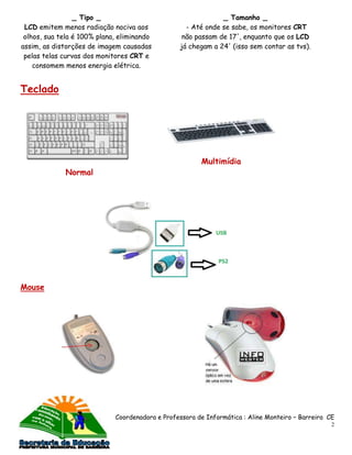 _ Tipo _                                     _ Tamanho _
 LCD emitem menos radiação nociva aos              - Até onde se sabe, os monitores CRT
 olhos, sua tela é 100% plana, eliminando         não passam de 17', enquanto que os LCD
assim, as distorções de imagem causadas          já chegam a 24' (isso sem contar as tvs).
 pelas telas curvas dos monitores CRT e
    consomem menos energia elétrica.


Teclado




                                                        Multimídia
             Normal




Mouse




                             Coordenadora e Professora de Informática : Aline Monteiro – Barreira CE
                                                                                                   2
 