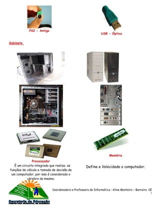 PS2 - Antigo
                                                              USB - Óptico


Gabinete




                                                                    Memória
               Processador
   É um circuito integrado que realiza as           Define e Velocidade o computador.
funções de cálculo e tomada de decisão de
 um computador, por isso é considerado o
            cérebro do mesmo.


                            Coordenadora e Professora de Informática : Aline Monteiro – Barreira CE
                                                                                                  3
 