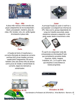Placa – Mãe                                             Cooler
  A placa-mãe realiza a interconexão das              A principal função do cooler é resfriar o
 peças componentes do microcomputador.                processador e os dispositivos internos da
  Assim, processador, memória, placa de               CPU. Isso ocorre, porque dependendo da
vídeo, HD, teclado, rato, etc. estão ligados             carga de trabalho executada, esses
         diretamente à placa-mãe.                      elementos começam a esquentar e isso
                                                       pode causar danos irreversíveis a eles.




                   Fonte                                               Hd
                                                       É a parte do computador onde são
    A função da fonte é transformar a
                                                      armazenadas as informações É nele
corrente alternada da tomada em corrente
                                                       que normalmente gravamos dados
  contínua (AC) já nas tensões corretas,
                                                           (musicas, vídeos, imagens,
   usadas pelos componentes. Ela serve
                                                       trabalhos, etc…) e é a partir dele
 também como uma última linha de defesa
                                                         que lançamos e executamos os
 contra picos de tensão e instabilidade na
                                                               nossos programas.
     corrente, depois do nobreak ou
              estabilizador.




            Gravadora de CD                                      Gravadora de DVD
                               Coordenadora e Professora de Informática : Aline Monteiro – Barreira CE
                                                                                                     4
 