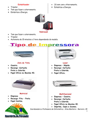 Estabilizador                               Já vem com o Aterramento.
Tripolar.                                            Estabiliza a Energia.
Tem que fazer o aterramento.
Estabiliza a Energia.




                                   Nobreaak
Tem que fazer o aterramento.
Tripolar.
Autononia de 15 minutos a 1 hora dependendo do modelo.




       Jato de Tinta                                           Laser
Caseira.                                             Empresa – Rápida.
Recarga: Cartucho                                    Recarga: Cartucho
Preta e Colorida.                                    Preta e Colorida.
Papel Oficio no Maximo 40.                           Papel Oficio.




          Matricial                                        Multifuncional
Empresa                                              Empresa – Caseira.
Recarga: Fita - Preta                                Recarga: Cartucho
Papel Contino.                                       Preta e Colorida.
                                                     Papel Oficio no Maximo 40.
                                                     Imprime, Copia e Scanea.
                        Coordenadora e Professora de Informática : Aline Monteiro – Barreira CE
                                                                                              6
 