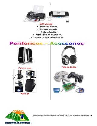 Multifuncional
                       Empresa – Caseira.
                       Recarga: Cartucho
                        Preta e Colorida.
                   Papel Oficio no Maximo 40.
                 Imprime, Copia e Scanea e FAX.




                                                  Fone de Ouvido
Caixa de Som




 Web Cam




               Coordenadora e Professora de Informática : Aline Monteiro – Barreira CE
                                                                                     7
 