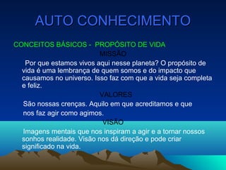 AUTO CONHECIMENTOAUTO CONHECIMENTO
CONCEITOS BÁSICOS - PROPÓSITO DE VIDA
MISSÃO
Por que estamos vivos aqui nesse planeta? O propósito de
vida é uma lembrança de quem somos e do impacto que
causamos no universo. Isso faz com que a vida seja completa
e feliz.
VALORES
São nossas crenças. Aquilo em que acreditamos e que
nos faz agir como agimos.
VISÃO
Imagens mentais que nos inspiram a agir e a tornar nossos
sonhos realidade. Visão nos dá direção e pode criar
significado na vida.
 