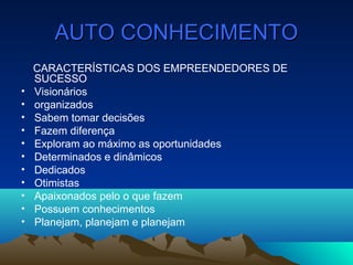 AUTO CONHECIMENTOAUTO CONHECIMENTO
CARACTERÍSTICAS DOS EMPREENDEDORES DE
SUCESSO
• Visionários
• organizados
• Sabem tomar decisões
• Fazem diferença
• Exploram ao máximo as oportunidades
• Determinados e dinâmicos
• Dedicados
• Otimistas
• Apaixonados pelo o que fazem
• Possuem conhecimentos
• Planejam, planejam e planejam
 