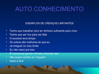 AUTO CONHECIMENTOAUTO CONHECIMENTO
EXEMPLOS DE CRENÇAS LIMITANTES
• Tenho que trabalhar duro ter dinheiro suficiente para viver;
• Tenho que ser rico para ser feliz
• O sucesso leva tempo
• Os outros são melhores do que eu
• Já cheguei no meu limite
• Eu não nasci pra isso
• É impossível ganhar dinheiro fazendo isso
• Não posso confiar em ninguém
• Nada é fácil
 