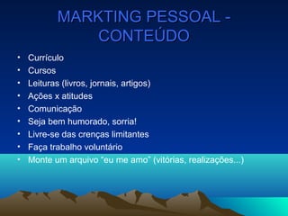 MARKTING PESSOAL -MARKTING PESSOAL -
CONTEÚDOCONTEÚDO
• Currículo
• Cursos
• Leituras (livros, jornais, artigos)
• Ações x atitudes
• Comunicação
• Seja bem humorado, sorria!
• Livre-se das crenças limitantes
• Faça trabalho voluntário
• Monte um arquivo “eu me amo” (vitórias, realizações...)
 