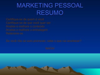 MARKETING PESSOALMARKETING PESSOAL
RESUMORESUMO
Certifique-se de quem é você
Certifique-se de que você quer ser
Analise e melhore o conteúdo
Analise e melhore a embalagem
Relacione-se
Se você não se auto promover, sabe o que vai acontecer?
NADA!
 