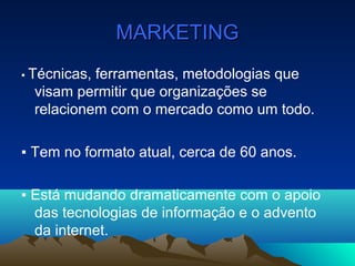 MARKETINGMARKETING
▪ Técnicas, ferramentas, metodologias que
visam permitir que organizações se
relacionem com o mercado como um todo.
▪ Tem no formato atual, cerca de 60 anos.
▪ Está mudando dramaticamente com o apoio
das tecnologias de informação e o advento
da internet.
 