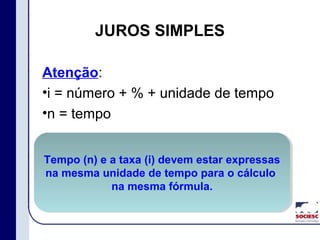 JUROS SIMPLES
Atenção:
•i = número + % + unidade de tempo
•n = tempo
Tempo (n) e a taxa (i) devem estar expressas
na mesma unidade de tempo para o cálculo
na mesma fórmula.
Tempo (n) e a taxa (i) devem estar expressas
na mesma unidade de tempo para o cálculo
na mesma fórmula.
 