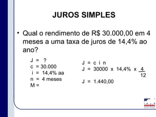 JUROS SIMPLES
• Qual o rendimento de R$ 30.000,00 em 4
meses a uma taxa de juros de 14,4% ao
ano?
J =
c =
i =
n =
M =
?
30.000
14,4% aa
4 meses
J = c i n
J = 30000 x 14,4% x 4
12
J = 1.440,00
 