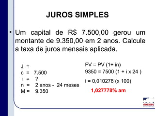 • Um capital de R$ 7.500,00 gerou um
montante de 9.350,00 em 2 anos. Calcule
a taxa de juros mensais aplicada.
JUROS SIMPLES
J =
c =
i =
n =
M =
7.500
?
2 anos - 24 meses
9.350
FV = PV (1+ in)
9350 = 7500 (1 + i x 24 )
i = 0,010278 (x 100)
1,027778% am
 