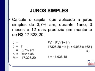 JUROS SIMPLES
• Calcule o capital que aplicado a juros
simples de 3,7% am, durante 1ano, 3
meses e 12 dias produziu um montante
de R$ 17.328,20.
J =
c =
i =
n =
M =
?
3,7% am
462 dias
17.328,20
FV = PV (1+ in)
17328,20 = c (1 + 0,037 x 462 )
30
c = 11.038,48
 