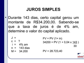 • Durante 143 dias, certo capital gerou um
montante de R$34.200,00. Sabendo-se
que a taxa de juros é de 4% am,
determine o valor do capital aplicado.
JUROS SIMPLES
J =
c =
i =
n =
M =
?
4% am
143 dias
34.200
FV = PV (1+ in)
34200 = PV (1 + 0,04 x 143 )
30
PV = 28.723,40
 