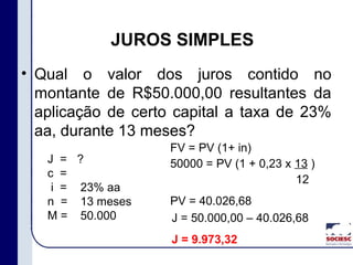 • Qual o valor dos juros contido no
montante de R$50.000,00 resultantes da
aplicação de certo capital a taxa de 23%
aa, durante 13 meses?
JUROS SIMPLES
J =
c =
i =
n =
M =
?
23% aa
13 meses
50.000
FV = PV (1+ in)
50000 = PV (1 + 0,23 x 13 )
12
PV = 40.026,68
J = 50.000,00 – 40.026,68
J = 9.973,32
 