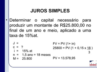 • Determinar o capital necessário para
produzir um montante de R$25.800,00 no
final de um ano e meio, aplicado a uma
taxa de 15%at.
JUROS SIMPLES
J =
c =
i =
n =
M =
?
15% at
1,5 ano = 18 meses
25.800
FV = PV (1+ in)
25800 = PV (1 + 0,15 x 18 )
3
PV = 13.578,95
 