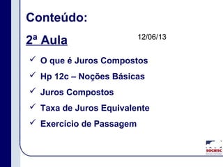 Conteúdo:
2ª Aula
 O que é Juros Compostos
 Hp 12c – Noções Básicas
 Juros Compostos
 Taxa de Juros Equivalente
 Exercício de Passagem
12/06/13
 