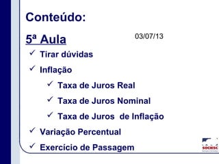 Conteúdo:
5ª Aula
 Tirar dúvidas
 Inflação
 Taxa de Juros Real
 Taxa de Juros Nominal
 Taxa de Juros de Inflação
 Variação Percentual
 Exercício de Passagem
03/07/13
 