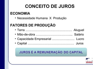 CONCEITO DE JUROS
ECONOMIA
• Necessidade Humana X Produção
FATORES DE PRODUÇÃO
• Terra ……………………………………… Aluguel
• Mão-de-obra ……………………………... Salário
• Capacidade Empresarial …………….…… Lucro
• Capital ……………………………………… Juros
 