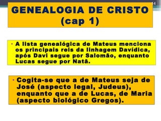 GENEALOGIA DE CRISTO
(cap 1)
14
• A lista genealógica de Mateus menciona
os principais reis da linhagem Davídica,
após Davi segue por Salomão, enquanto
Lucas segue por Natã.
• Cogita-se que a de Mateus seja de
José (aspecto legal, Judeus),
enquanto que a de Lucas, de Maria
(aspecto biológico Gregos).
 