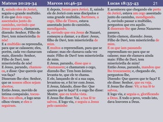 Mateus 20:29-34 Marcos 10:46-52 Lucas 18:35-43
E, saindo eles de Jericó,
seguiu-o grande multidão.
E eis que dois cegos,
assentados junto do
caminho, ouvindo que
Jesus passava, clamaram,
dizendo: Senhor, Filho de
Davi, tem misericórdia de
nós!
E a multidão os repreendia,
para que se calassem; eles,
porém, cada vez clamavam
mais, dizendo: Senhor,
Filho de Davi, tem
misericórdia de nós!
E Jesus, parando, chamou-
os, e disse: Que quereis que
vos faça?
Disseram-lhe eles: Senhor,
que os nossos olhos sejam
abertos.
Então Jesus, movido de
íntima compaixão, tocou-
lhes nos olhos, e logo seus
olhos viram; e eles o
seguiram.
E depois, foram para Jericó. E, saindo
ele de Jericó com seus discípulos e
uma grande multidão, Bartimeu, o
cego, filho de Timeu, estava
assentado junto do caminho,
mendigando.
E, ouvindo que era Jesus de Nazaré,
começou a clamar, e a dizer: Jesus,
filho de Davi, tem misericórdia de
mim.
E muitos o repreendiam, para que se
calasse; mas ele clamava cada vez
mais: Filho de Davi! tem misericórdia
de mim.
E Jesus, parando, disse que o
chamassem; e chamaram o cego,
dizendo-lhe: Tem bom ânimo;
levanta-te, que ele te chama.
E ele, lançando de si a sua capa,
levantou-se, e foi ter com Jesus.
E Jesus, falando, disse-lhe: Que
queres que te faça? E o cego lhe disse:
Mestre, que eu tenha vista.
E Jesus lhe disse: Vai, a tua fé te
salvou. E logo viu, e seguiu a Jesus
pelo caminho
E aconteceu que chegando ele perto
de Jericó, estava um cego assentado
junto do caminho, mendigando.
E, ouvindo passar a multidão,
perguntou que era aquilo.
E disseram-lhe que Jesus Nazareno
passava.
Então clamou, dizendo: Jesus,
Filho de Davi, tem misericórdia de
mim.
E os que iam passando
repreendiam-no para que se
calasse; mas ele clamava ainda
mais: Filho de Davi, tem
misericórdia de mim!
Então Jesus, parando, mandou que
lho trouxessem; e, chegando ele,
perguntou-lhe,
Dizendo: Que queres que te faça? E
ele disse: Senhor, que eu veja.
E Jesus lhe disse: Vê; a tua fé te
salvou.
E logo viu, e seguia-o, glorificando
a Deus. E todo o povo, vendo isto,
dava louvores a Deus.
21
 