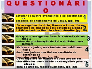 Q U E S T I O N Á R I
O
Estudar os quatro evangelhos é se aprofundar
na
essência do ensinamento de Jesus. (pg. 10)
Os evangelhos de João, Marcos e Lucas, foram
chamados de sinóticos pelo estudioso alemão
J.J.Griesbach no final do século dezoito. (pg. 10)
Nos quatro evangelhos Deus fala através de seu
filho e
tratam da proclamação do Rei e do Reino; mas
também
rejeição do reino e do rei. (pg. 12)Mateus era judeu, mas também um publicano,
nome
dado aos judeus que tinham escritório de
cobrança de
impostos para Roma. (pg. 20)
Os evangelhos de Mateus e Lucas podem ser
classificados como sendo os evangelhos para os
judeus e
para os gregos, respectivamente. (pg. 22)
 