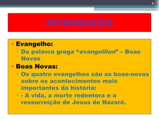 INTRODUÇÃO
• Evangelho:
▫ Da palavra grega “evangellion” – Boas
Novas
• Boas Novas:
▫ Os quatro evangelhos são as boas-novas
sobre os acontecimentos mais
importantes da história:
▫ - A vida, a morte redentora e a
ressurreição de Jesus de Nazaré.
4
 