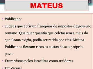 MATEUS
• Publicano:
• Judeus que abriram franquias de impostos do governo
romano. Qualquer quantia que coletassem a mais do
que Roma exigia, podia ser retida por eles. Muitos
Publicanos ficaram ricos as custas de seu próprio
povo.
• Eram vistos pelos Israelitas como traidores.
5
 