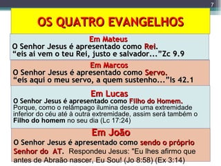 OS QUATRO EVANGELHOSOS QUATRO EVANGELHOS
7
Em MateusEm Mateus
O Senhor Jesus é apresentado comoO Senhor Jesus é apresentado como ReiRei..
““eis ai vem o teu Rei, justo e salvador...”Zc 9.9eis ai vem o teu Rei, justo e salvador...”Zc 9.9
Em MarcosEm Marcos
O Senhor Jesus é apresentado comoO Senhor Jesus é apresentado como Servo.Servo.
““eis aqui o meu servo, a quem sustenho...”Is 42.1eis aqui o meu servo, a quem sustenho...”Is 42.1
Em LucasEm Lucas
O Senhor Jesus é apresentado comoO Senhor Jesus é apresentado como Filho do Homem.Filho do Homem.
Porque, como o relâmpago ilumina desde uma extremidade
inferior do céu até à outra extremidade, assim será também o
Filho do homem no seu dia (Lc 17:24)
Em JoãoEm João
O Senhor Jesus é apresentado comoO Senhor Jesus é apresentado como sendo o própriosendo o próprio
Senhor do ATSenhor do AT.. Respondeu Jesus: "Eu lhes afirmo que
antes de Abraão nascer, Eu Sou! (Jo 8:58) (Ex 3:14)
 