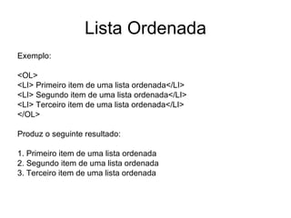 Lista Ordenada
Exemplo:

<OL>
<LI> Primeiro item de uma lista ordenada</LI>
<LI> Segundo item de uma lista ordenada</LI>
<LI> Terceiro item de uma lista ordenada</LI>
</OL>

Produz o seguinte resultado:

1. Primeiro item de uma lista ordenada
2. Segundo item de uma lista ordenada
3. Terceiro item de uma lista ordenada
 