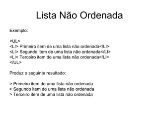 Lista Não Ordenada
Exemplo:

<UL>
<LI> Primeiro item de uma lista não ordenada</LI>
<LI> Segundo item de uma lista não ordenada</LI>
<LI> Terceiro item de uma lista não ordenada</LI>
</UL>

Produz o seguinte resultado:

> Primeiro item de uma lista não ordenada
> Segundo item de uma lista não ordenada
> Terceiro item de uma lista não ordenada
 