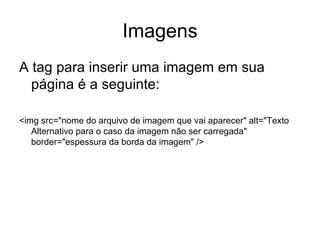Imagens
A tag para inserir uma imagem em sua
  página é a seguinte:

<img src="nome do arquivo de imagem que vai aparecer" alt="Texto
   Alternativo para o caso da imagem não ser carregada"
   border="espessura da borda da imagem" />
 