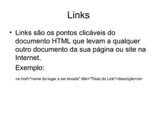 Links
• Links são os pontos clicáveis do
  documento HTML que levam a qualquer
  outro documento da sua página ou site na
  Internet.
  Exemplo:
 <a href="nome do lugar a ser levado" title="Titulo do Link">descrição</a>
 