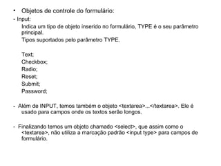 • Objetos de controle do formulário:
- Input:
   Indica um tipo de objeto inserido no formulário, TYPE é o seu parâmetro
   principal.
   Tipos suportados pelo parâmetro TYPE.

   Text;
   Checkbox;
   Radio;
   Reset;
   Submit;
   Password;

- Além de INPUT, temos também o objeto <textarea>...</textarea>. Ele é
   usado para campos onde os textos serão longos.

- Finalizando temos um objeto chamado <select>, que assim como o
   <textarea>, não utiliza a marcação padrão <input type> para campos de
   formulário.
 