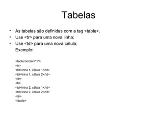 Tabelas
• As tabelas são definidas com a tag <table>.
• Use <tr> para uma nova linha;
• Use <td> para uma nova célula;
  Exemplo:

  <table border="1">
  <tr>
  <td>linha 1, célula 1</td>
  <td>linha 1, célula 2</td>
  </tr>
  <tr>
  <td>linha 2, célula 1</td>
  <td>linha 2, célula 2</td>
  </tr>
  </table>
 