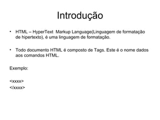 Introdução
• HTML – HyperText Markup Language(Linguagem de formatação
  de hipertexto), é uma linguagem de formatação.

• Todo documento HTML é composto de Tags. Este é o nome dados
  aos comandos HTML.

Exemplo:

<xxxx>
</xxxx>
 