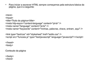 •   Para iniciar a escrever HTML sempre começamos pela estrutura básica da
    página, que é a seguinte:


<html>
<head>
<title>Titulo da página</title>
<meta http-equiv="content-language" content="pt-br" />
<meta name="language" content="pt-br" />
<meta name="keywords" content="minhas, palavras, chave, entram, aqui" />

<link type="text/css" rel="stylesheet" href="estilo.css" />
<script src="funcoes.js" type="text/javascript" language="javascript"></script>

</head>
<body>

Conteudo da página

</body>
</html>
 