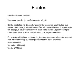Fontes
•   Usar fontes mais comuns;

•   Usamos a tag <font>, e o fechamento </font>;

•   Dentro desta tag, na de abertura somente, inserimos os atributos, que
    servem para reforçar um comando. Eles são separados uns dos outros por
    um espaço, e seus valores devem estar entre aspas. Veja um exemplo:
    <font face="arial" size="4" color="#ff0000">Olá pessoal</font>

•   Podem ser utilizados o nome em inglês para as cores mais comuns (como
    'red' para vermelho), ou o código hexadecimal dela. Exemplo:
    Preto: #000000
    Vermelho: #FF0000
    Verde: #00FF00
 