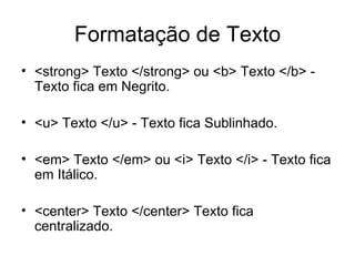 Formatação de Texto
• <strong> Texto </strong> ou <b> Texto </b> -
  Texto fica em Negrito.

• <u> Texto </u> - Texto fica Sublinhado.

• <em> Texto </em> ou <i> Texto </i> - Texto fica
  em Itálico.

• <center> Texto </center> Texto fica
  centralizado.
 