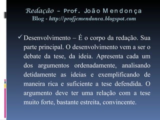 Redação  – Prof.  João Mendonça Blog -  http://profjcmendonca.blogspot.com Desenvolvimento – É o corpo da redação. Sua parte principal. O desenvolvimento vem a ser o debate da tese, da ideia. Apresenta cada um dos argumentos ordenadamente, analisando detidamente as ideias e exemplificando de maneira rica e suficiente a tese defendida. O argumento deve ter uma relação com a tese muito forte, bastante estreita, convincente. 