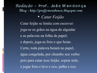 Redação  – Prof.  João Mendonça Blog -  http://profjcmendonca.blogspot.com Catar Feijão   Catar feijão se limita com escrever: joga-se os grãos na água do alguidar e as palavras na folha de papel; e depois, joga-se fora o que boiar. Certo, toda palavra boiará no papel, água congelada, por chumbo seu verbo: pois para catar esse feijão, soprar nele, e jogar fora o leve e oco, palha e eco.  
