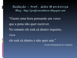 Redação  – Prof.  João Mendonça Blog -  http://profjcmendonca.blogspot.com “ Gastei uma hora pensando um verso que a pena não quer escrever. No entanto ele está cá dentro inquieto, vivo ele está cá dentro e não quer sair.” (Carlos Drummond de Andrade) 