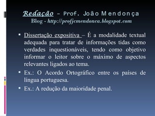 Redação  – Prof.  João Mendonça Blog -  http://profjcmendonca.blogspot.com Dissertação expositiva  – É a modalidade textual adequada para tratar de informações tidas como verdades inquestionáveis, tendo como objetivo informar o leitor sobre o máximo de aspectos relevantes ligados ao tema. Ex.: O Acordo Ortográfico entre os países de língua portuguesa. Ex.: A redução da maioridade penal. 