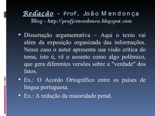 Redação  – Prof.  João Mendonça Blog -  http://profjcmendonca.blogspot.com Dissertação argumentativa – Aqui o texto vai além da exposição organizada das informações. Nesse caso o autor apresenta sua visão crítica do tema, isto é, vê o assunto como algo polêmico, que gera diferentes versões sobre a "verdade" dos fatos. Ex.: O Acordo Ortográfico entre os países de língua portuguesa. Ex.: A redução da maioridade penal. 