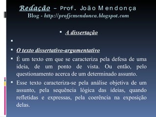 Redação  – Prof.  João Mendonça Blog -  http://profjcmendonca.blogspot.com A dissertação   O texto dissertativo-argumentativo É um texto em que se caracteriza pela defesa de uma ideia, de um ponto de vista. Ou então, pelo questionamento acerca de um determinado assunto. Esse texto caracteriza-se pela análise objetiva de um assunto, pela sequência lógica das ideias, quando refletidas e expressas, pela coerência na exposição delas. 