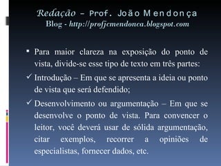 Redação  – Prof.  João Mendonça Blog -  http://profjcmendonca.blogspot.com Para maior clareza na exposição do ponto de vista, divide-se esse tipo de texto em três partes: Introdução – Em que se apresenta a ideia ou ponto de vista que será defendido; Desenvolvimento ou argumentação – Em que se desenvolve o ponto de vista. Para convencer o leitor, você deverá usar de sólida argumentação, citar exemplos, recorrer a opiniões de especialistas, fornecer dados, etc. 
