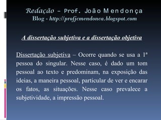 Redação  – Prof.  João Mendonça Blog -  http://profjcmendonca.blogspot.com A dissertação subjetiva e a dissertação objetiva   Dissertação subjetiva  – Ocorre quando se usa a 1ª pessoa do singular. Nesse caso, é dado um tom pessoal ao texto e predominam, na exposição das ideias, a maneira pessoal, particular de ver e encarar os fatos, as situações. Nesse caso prevalece a subjetividade, a impressão pessoal.   