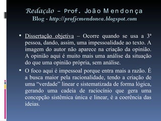 Redação  – Prof.  João Mendonça Blog -  http://profjcmendonca.blogspot.com Dissertação objetiva  – Ocorre quando se usa a 3ª pessoa, dando, assim, uma impessoalidade ao texto. A imagem do autor não aparece na criação da opinião. A opinião aqui é muito mais uma análise da situação do que uma opinião própria, sem análise.  O foco aqui é impessoal porque entra mais a razão. É a busca maior pela racionalidade, tendo a criação de uma “verdade” linear e sistematizada de forma lógica, gerando uma cadeia de raciocínio que gera uma concepção sistêmica única e linear, é a coerência das ideias . 